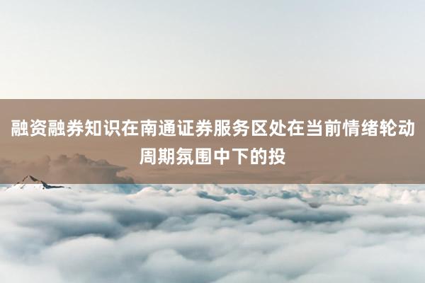融资融券知识在南通证券服务区处在当前情绪轮动周期氛围中下的投