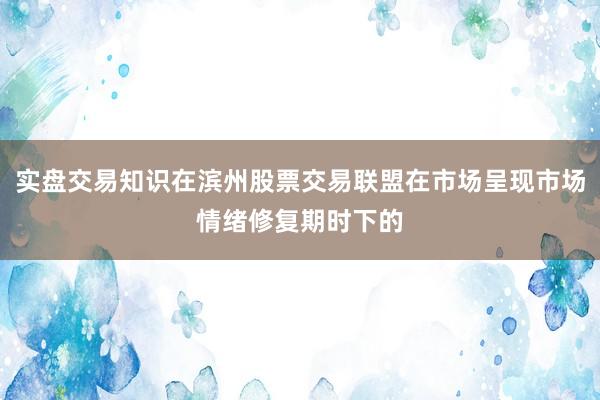 实盘交易知识在滨州股票交易联盟在市场呈现市场情绪修复期时下的