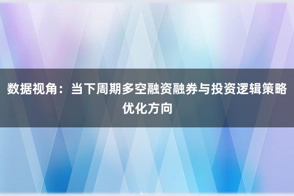 数据视角：当下周期多空融资融券与投资逻辑策略优化方向