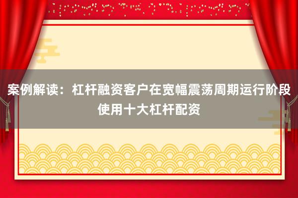 案例解读：杠杆融资客户在宽幅震荡周期运行阶段使用十大杠杆配资