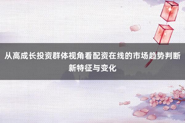 从高成长投资群体视角看配资在线的市场趋势判断新特征与变化