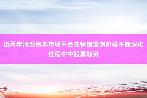 近两年河源资本市场平台在情绪退潮阶段不断深化过程中中股票融资