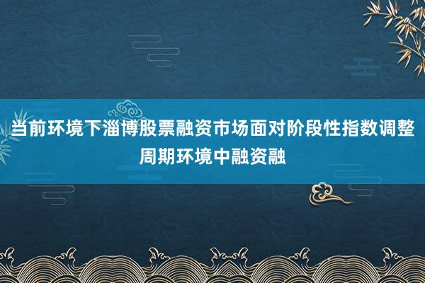 当前环境下淄博股票融资市场面对阶段性指数调整周期环境中融资融