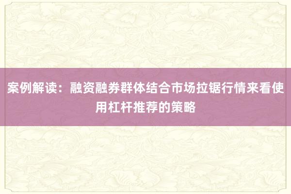 案例解读：融资融券群体结合市场拉锯行情来看使用杠杆推荐的策略
