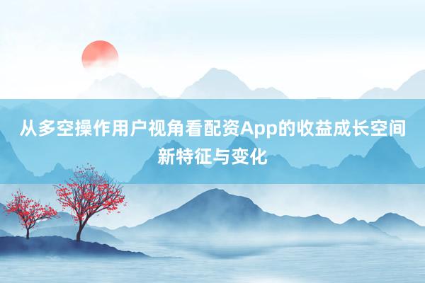 从多空操作用户视角看配资App的收益成长空间新特征与变化