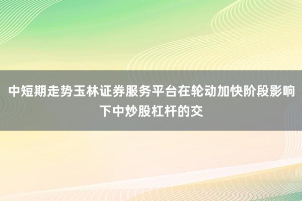 中短期走势玉林证券服务平台在轮动加快阶段影响下中炒股杠杆的交