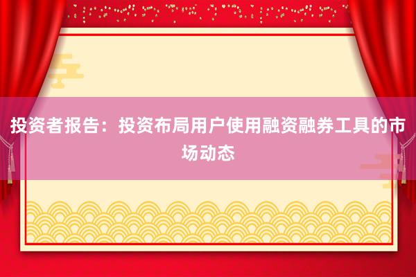 投资者报告：投资布局用户使用融资融券工具的市场动态