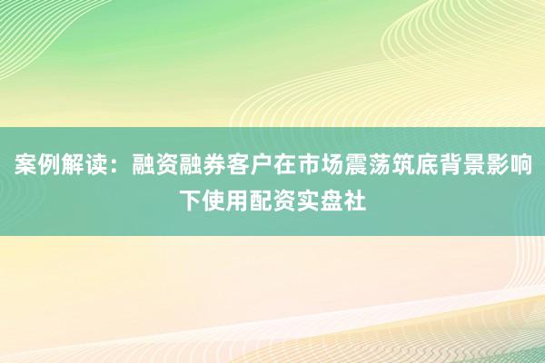 案例解读：融资融券客户在市场震荡筑底背景影响下使用配资实盘社