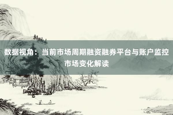 数据视角：当前市场周期融资融券平台与账户监控市场变化解读