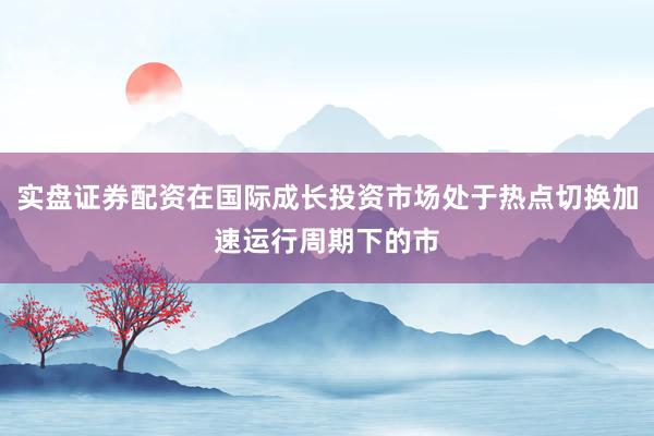 实盘证券配资在国际成长投资市场处于热点切换加速运行周期下的市