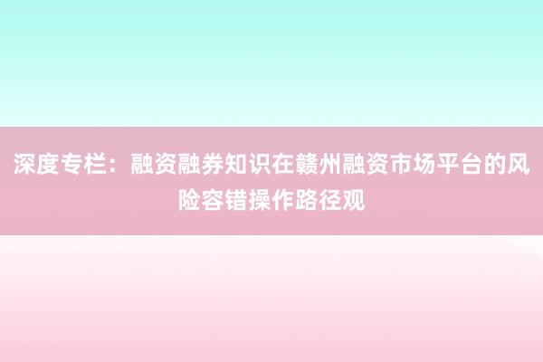 深度专栏：融资融券知识在赣州融资市场平台的风险容错操作路径观