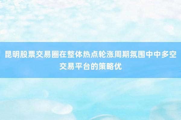 昆明股票交易圈在整体热点轮涨周期氛围中中多空交易平台的策略优