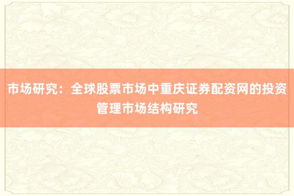 市场研究：全球股票市场中重庆证券配资网的投资管理市场结构研究