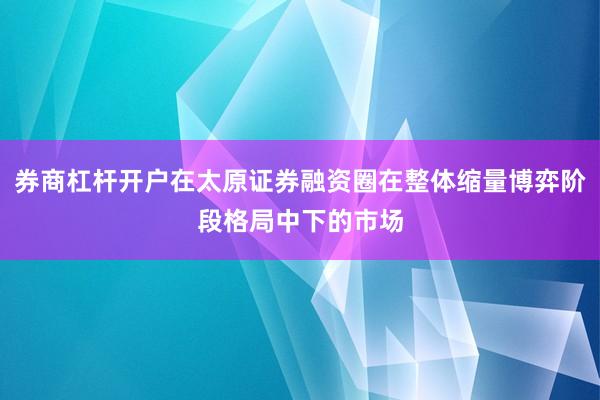 券商杠杆开户在太原证券融资圈在整体缩量博弈阶段格局中下的市场