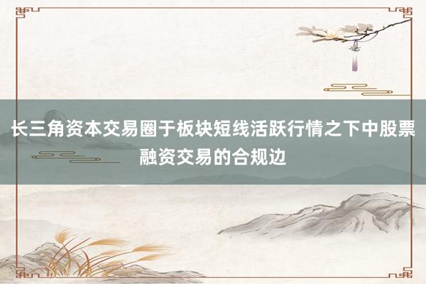长三角资本交易圈于板块短线活跃行情之下中股票融资交易的合规边