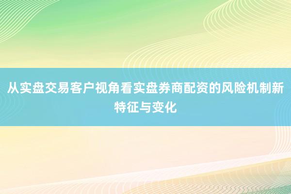 从实盘交易客户视角看实盘券商配资的风险机制新特征与变化