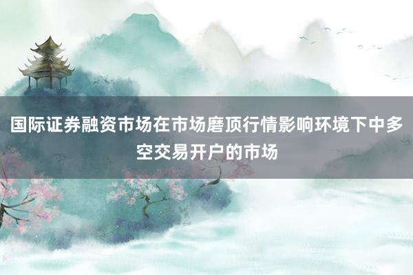 国际证券融资市场在市场磨顶行情影响环境下中多空交易开户的市场