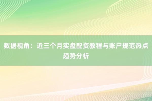 数据视角：近三个月实盘配资教程与账户规范热点趋势分析