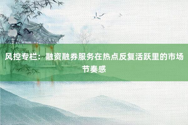 风控专栏：融资融券服务在热点反复活跃里的市场节奏感