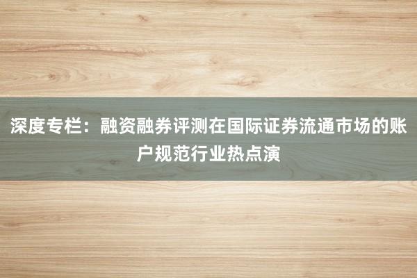 深度专栏：融资融券评测在国际证券流通市场的账户规范行业热点演