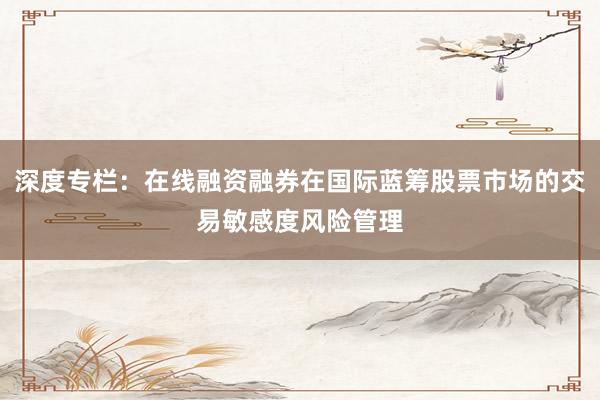 深度专栏：在线融资融券在国际蓝筹股票市场的交易敏感度风险管理