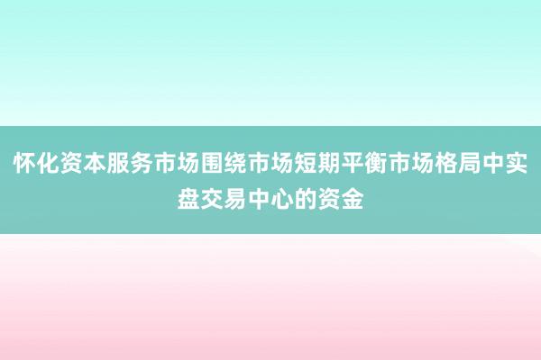 怀化资本服务市场围绕市场短期平衡市场格局中实盘交易中心的资金