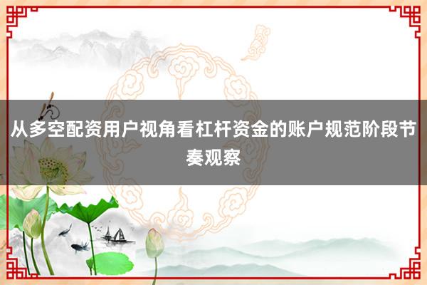 从多空配资用户视角看杠杆资金的账户规范阶段节奏观察