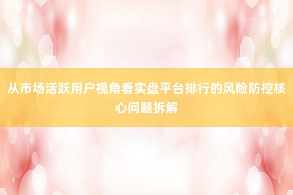 从市场活跃用户视角看实盘平台排行的风险防控核心问题拆解