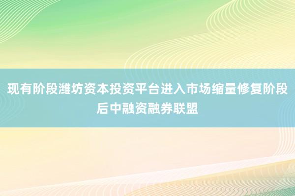 现有阶段潍坊资本投资平台进入市场缩量修复阶段后中融资融券联盟