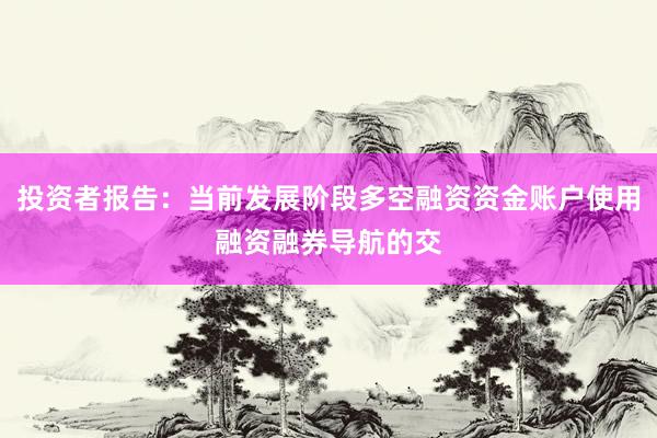 投资者报告:当前发展阶段多空融资资金账户使用融资融券导航的交