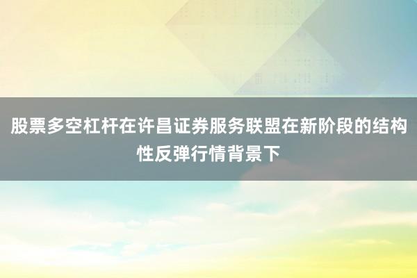 股票多空杠杆在许昌证券服务联盟在新阶段的结构性反弹行情背景下