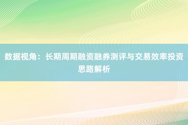数据视角：长期周期融资融券测评与交易效率投资思路解析