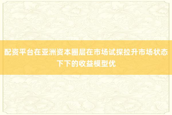 配资平台在亚洲资本圈层在市场试探拉升市场状态下下的收益模型优