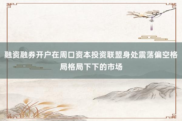 融资融券开户在周口资本投资联盟身处震荡偏空格局格局下下的市场