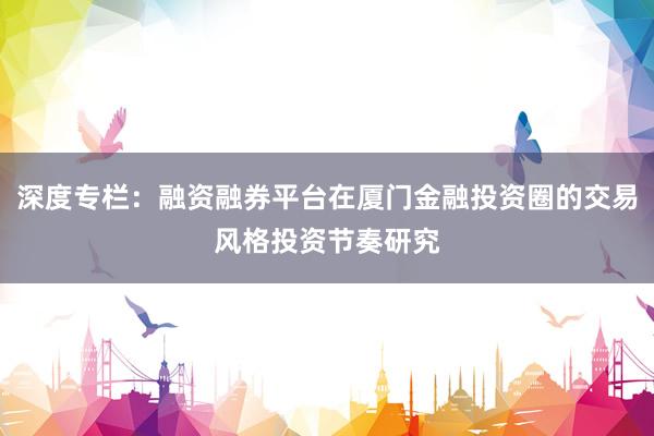 深度专栏：融资融券平台在厦门金融投资圈的交易风格投资节奏研究