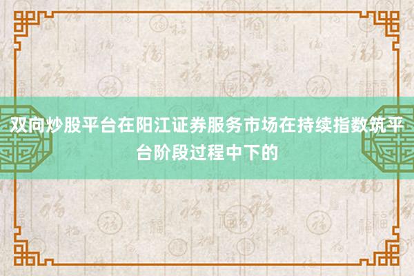 双向炒股平台在阳江证券服务市场在持续指数筑平台阶段过程中下的