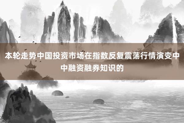 本轮走势中国投资市场在指数反复震荡行情演变中中融资融券知识的