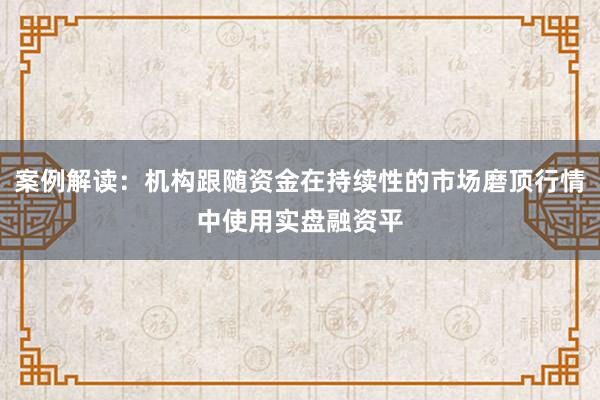 案例解读:机构跟随资金在持续性的市场磨顶行情中使用实盘融资平