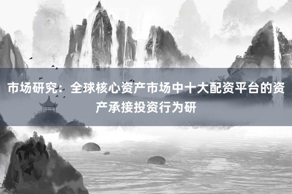 市场研究：全球核心资产市场中十大配资平台的资产承接投资行为研