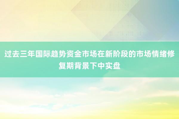 过去三年国际趋势资金市场在新阶段的市场情绪修复期背景下中实盘