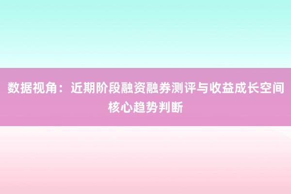 数据视角：近期阶段融资融券测评与收益成长空间核心趋势判断