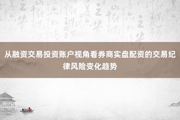 从融资交易投资账户视角看券商实盘配资的交易纪律风险变化趋势