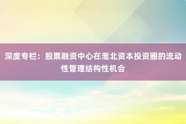 深度专栏：股票融资中心在淮北资本投资圈的流动性管理结构性机会