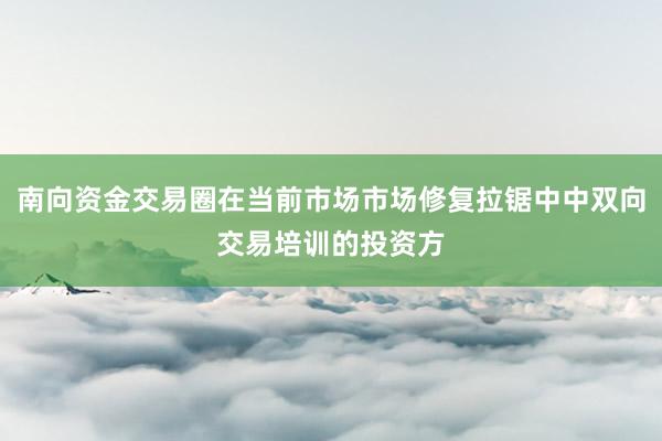 南向资金交易圈在当前市场市场修复拉锯中中双向交易培训的投资方