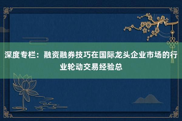 深度专栏：融资融券技巧在国际龙头企业市场的行业轮动交易经验总