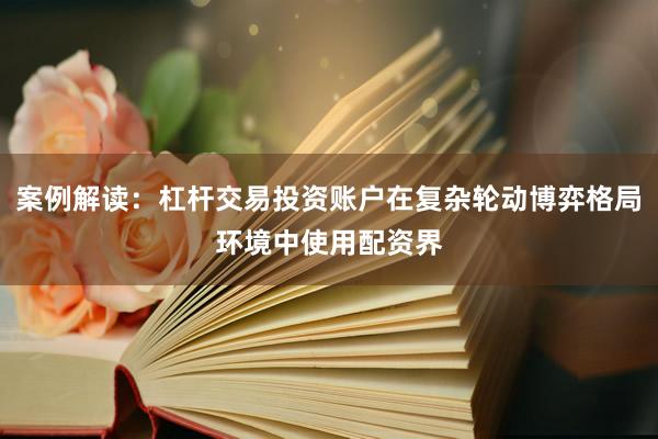 案例解读：杠杆交易投资账户在复杂轮动博弈格局环境中使用配资界