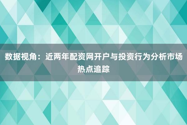 数据视角：近两年配资网开户与投资行为分析市场热点追踪