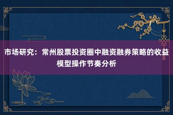 市场研究：常州股票投资圈中融资融券策略的收益模型操作节奏分析