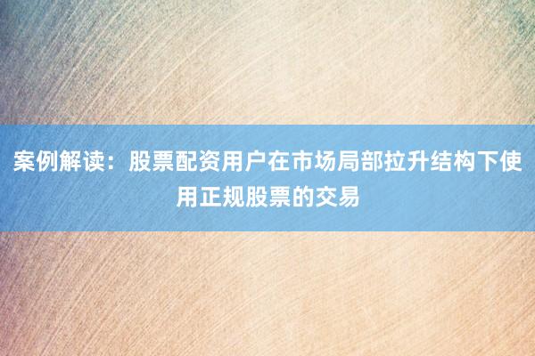 案例解读：股票配资用户在市场局部拉升结构下使用正规股票的交易