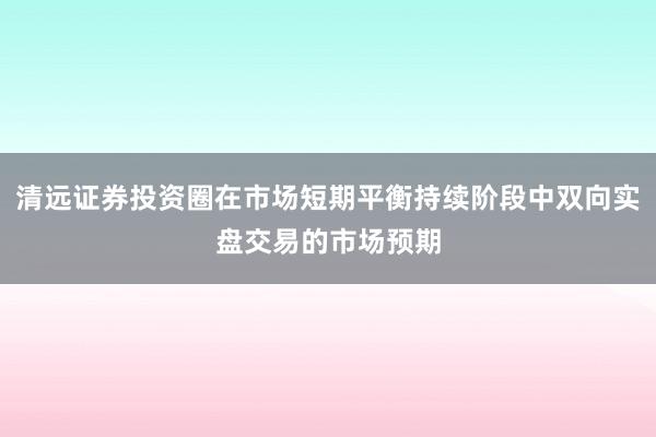 清远证券投资圈在市场短期平衡持续阶段中双向实盘交易的市场预期